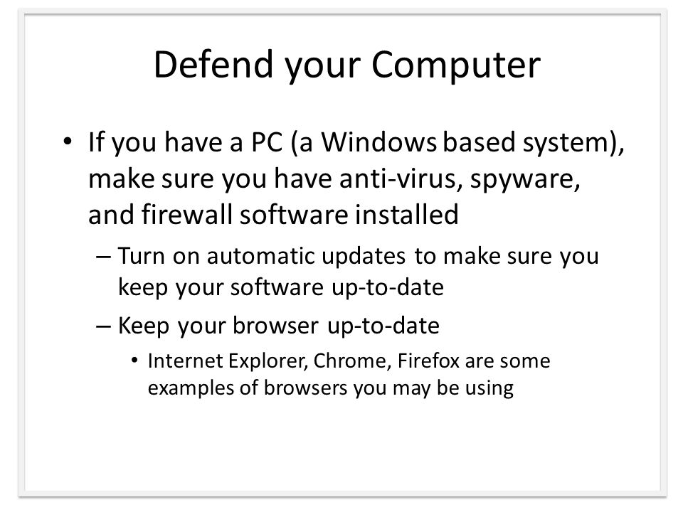 Defend your Computer If you have a PC (a Windows based system), make sure you have anti-virus, spyware, and firewall software installed – Turn on automatic updates to make sure you keep your software up-to-date – Keep your browser up-to-date Internet Explorer, Chrome, Firefox are some examples of browsers you may be using
