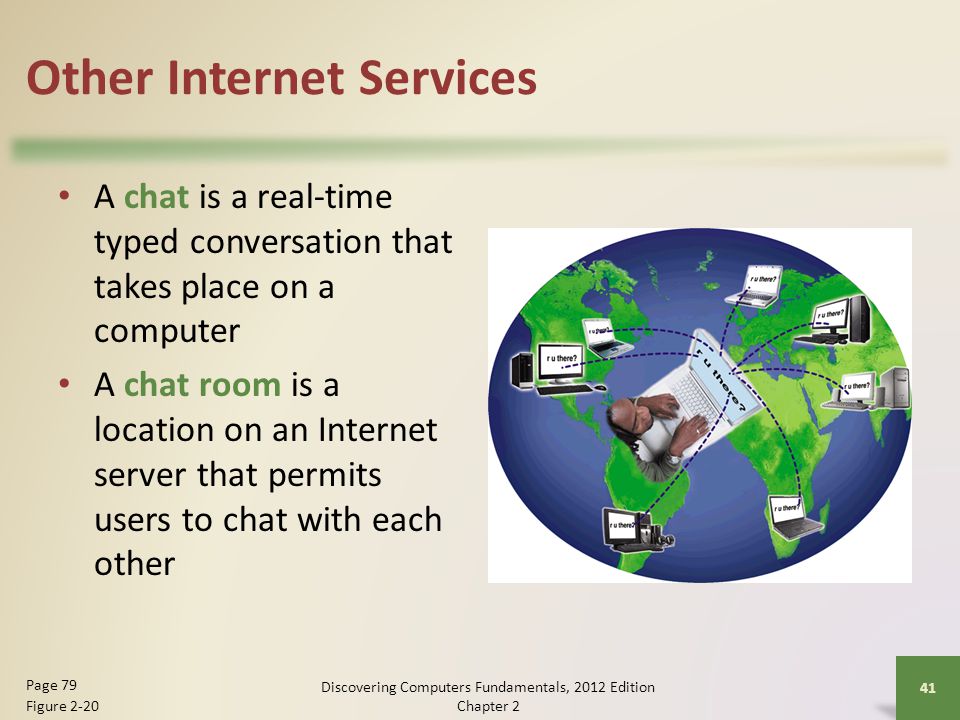 Other Internet Services A chat is a real-time typed conversation that takes place on a computer A chat room is a location on an Internet server that permits users to chat with each other Discovering Computers Fundamentals, 2012 Edition Chapter 2 41 Page 79 Figure 2-20