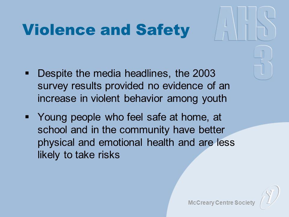 McCreary Centre Society Violence and Safety  Despite the media headlines, the 2003 survey results provided no evidence of an increase in violent behavior among youth  Young people who feel safe at home, at school and in the community have better physical and emotional health and are less likely to take risks