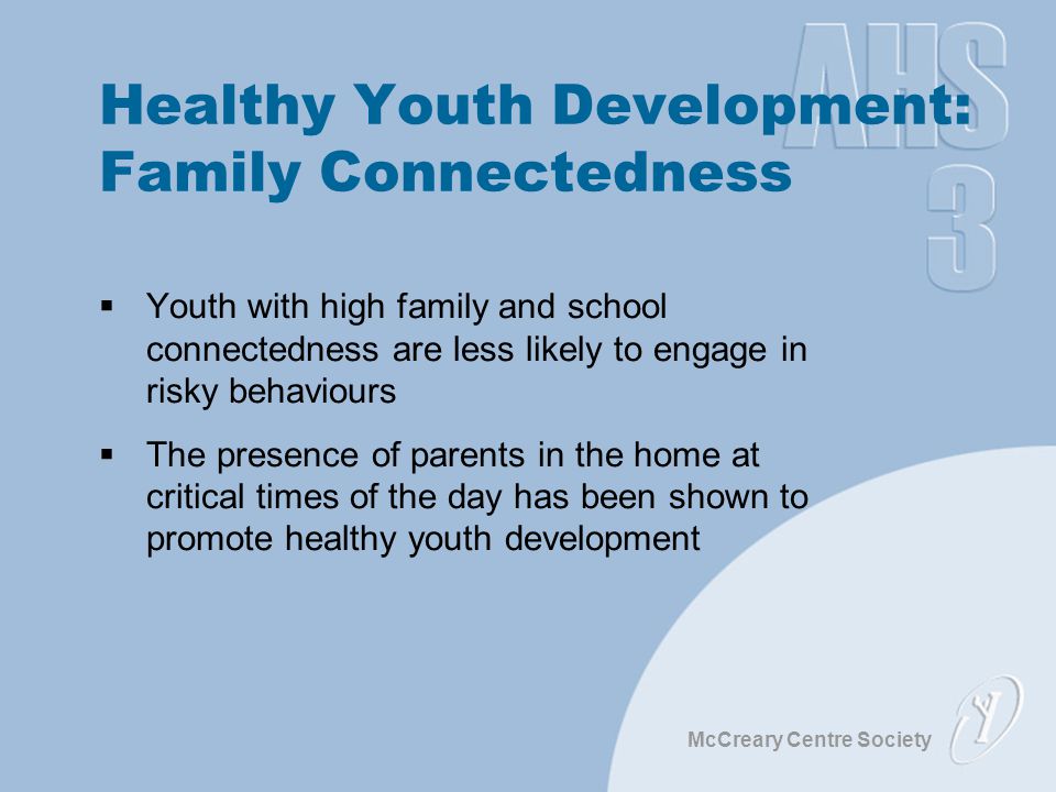 McCreary Centre Society Healthy Youth Development: Family Connectedness  Youth with high family and school connectedness are less likely to engage in risky behaviours  The presence of parents in the home at critical times of the day has been shown to promote healthy youth development