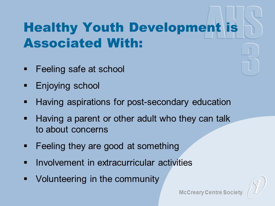 McCreary Centre Society Healthy Youth Development is Associated With:  Feeling safe at school  Enjoying school  Having aspirations for post-secondary education  Having a parent or other adult who they can talk to about concerns  Feeling they are good at something  Involvement in extracurricular activities  Volunteering in the community