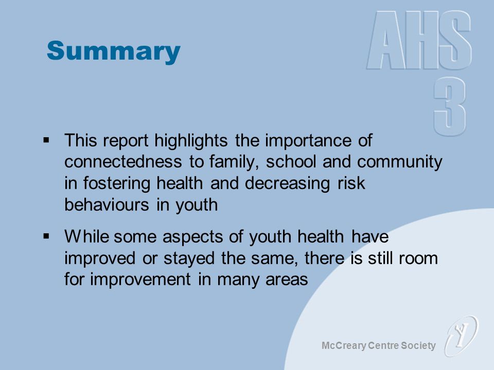 McCreary Centre Society Summary  This report highlights the importance of connectedness to family, school and community in fostering health and decreasing risk behaviours in youth  While some aspects of youth health have improved or stayed the same, there is still room for improvement in many areas