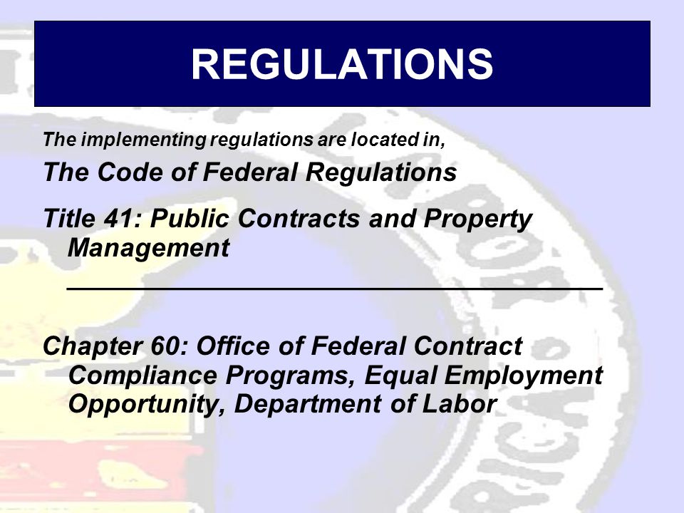 REGULATIONS The implementing regulations are located in, The Code of Federal Regulations Title 41: Public Contracts and Property Management ____________________________________ Chapter 60: Office of Federal Contract Compliance Programs, Equal Employment Opportunity, Department of Labor