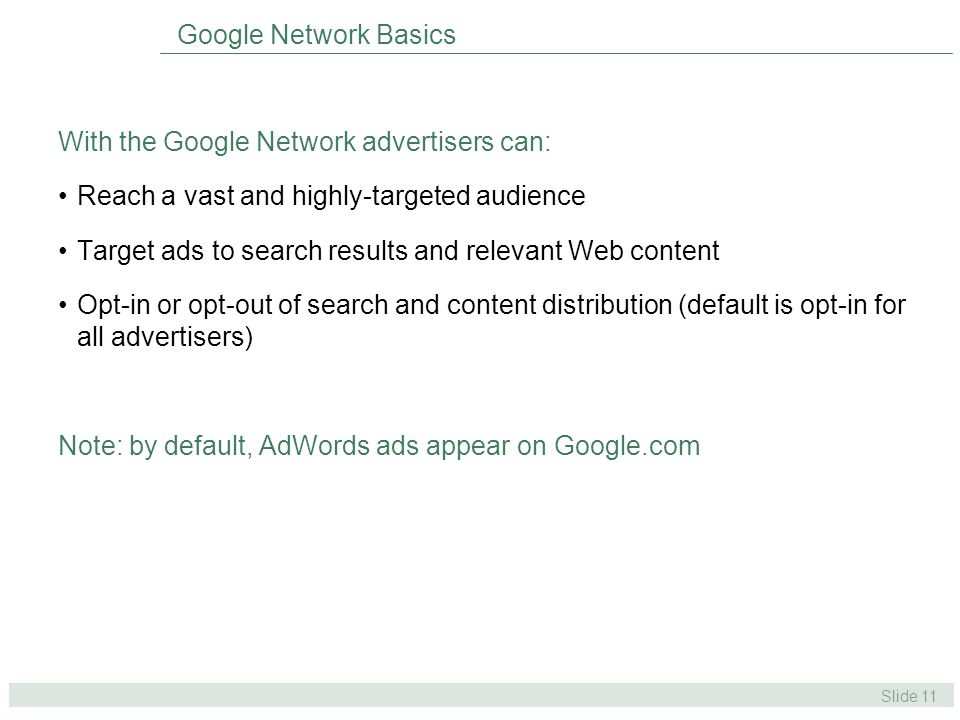 Slide 11 Google Network Basics With the Google Network advertisers can: Reach a vast and highly-targeted audience Target ads to search results and relevant Web content Opt-in or opt-out of search and content distribution (default is opt-in for all advertisers) Note: by default, AdWords ads appear on Google.com