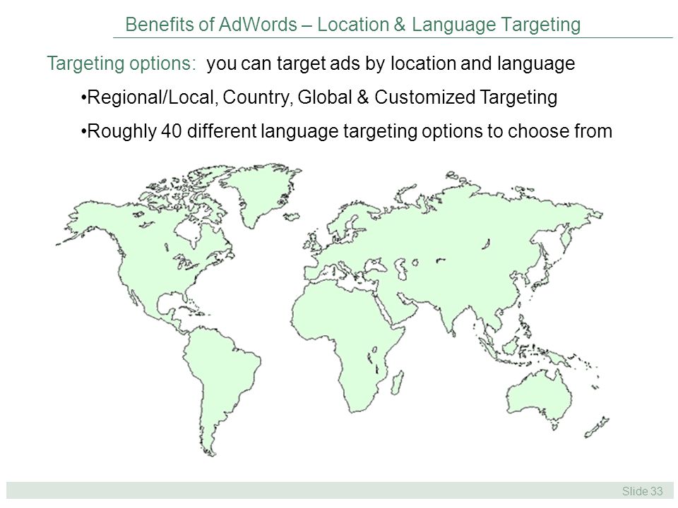 Slide 33 Benefits of AdWords – Location & Language Targeting Targeting options: you can target ads by location and language Regional/Local, Country, Global & Customized Targeting Roughly 40 different language targeting options to choose from