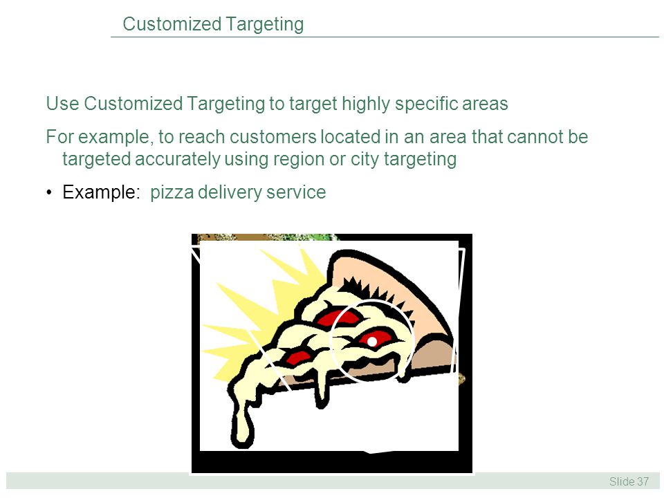 Slide 37 Use Customized Targeting to target highly specific areas For example, to reach customers located in an area that cannot be targeted accurately using region or city targeting Example: pizza delivery service Customized Targeting