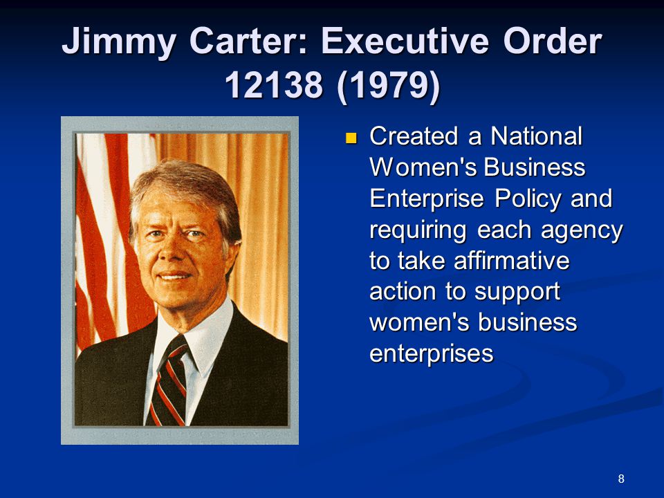 8 Jimmy Carter: Executive Order (1979) Created a National Women s Business Enterprise Policy and requiring each agency to take affirmative action to support women s business enterprises
