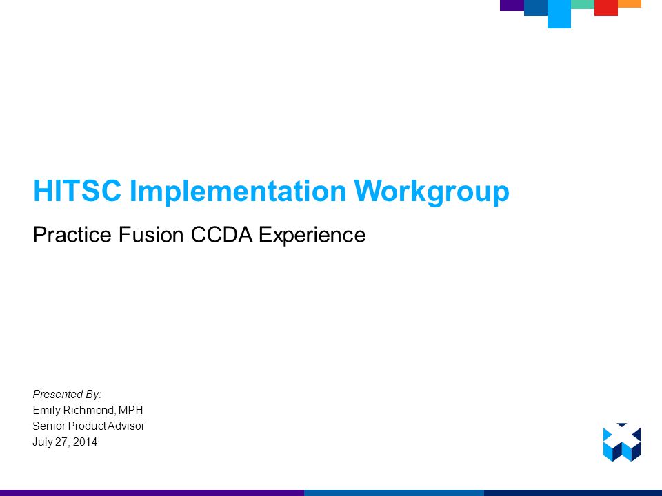 HITSC Implementation Workgroup Practice Fusion CCDA Experience Presented By: Emily Richmond, MPH Senior Product Advisor July 27, 2014