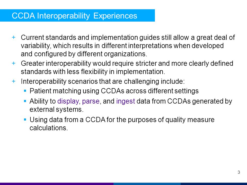CCDA Interoperability Experiences 3 +Current standards and implementation guides still allow a great deal of variability, which results in different interpretations when developed and configured by different organizations.