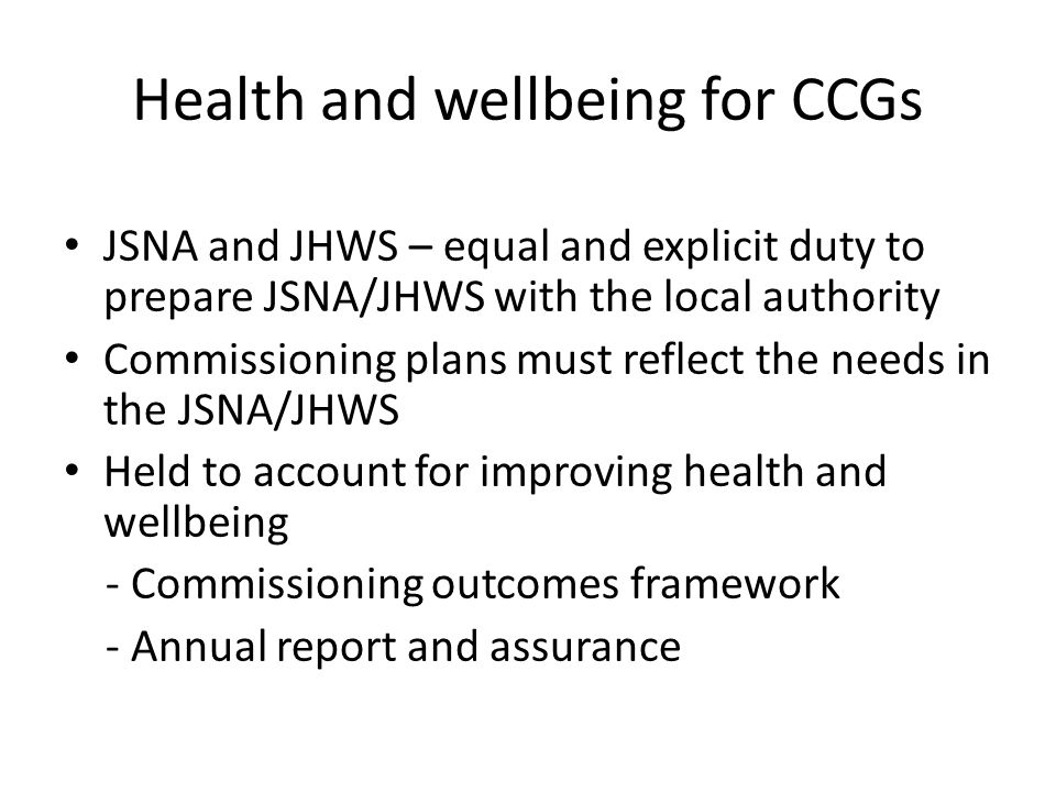 Health and wellbeing for CCGs JSNA and JHWS – equal and explicit duty to prepare JSNA/JHWS with the local authority Commissioning plans must reflect the needs in the JSNA/JHWS Held to account for improving health and wellbeing - Commissioning outcomes framework - Annual report and assurance