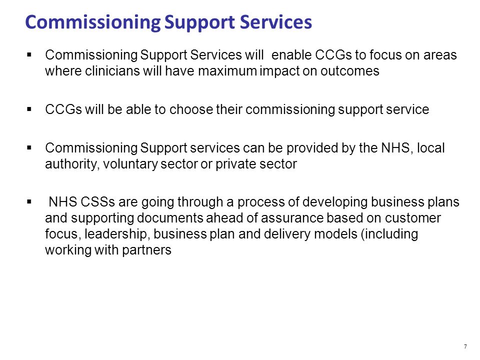 Commissioning Support Services  Commissioning Support Services will enable CCGs to focus on areas where clinicians will have maximum impact on outcomes  CCGs will be able to choose their commissioning support service  Commissioning Support services can be provided by the NHS, local authority, voluntary sector or private sector  NHS CSSs are going through a process of developing business plans and supporting documents ahead of assurance based on customer focus, leadership, business plan and delivery models (including working with partners 7
