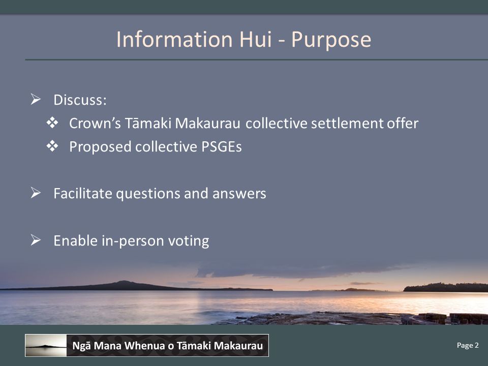 Page 2 Information Hui - Purpose  Discuss:  Crown’s Tāmaki Makaurau collective settlement offer  Proposed collective PSGEs  Facilitate questions and answers  Enable in-person voting
