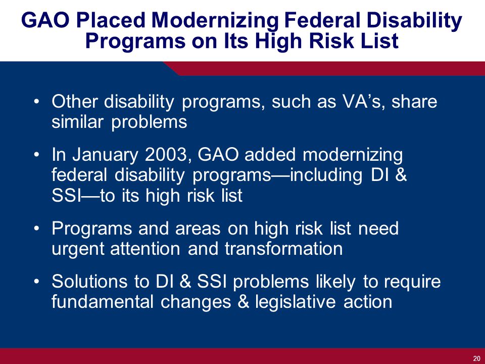 20 GAO Placed Modernizing Federal Disability Programs on Its High Risk List Other disability programs, such as VA’s, share similar problems In January 2003, GAO added modernizing federal disability programs—including DI & SSI—to its high risk list Programs and areas on high risk list need urgent attention and transformation Solutions to DI & SSI problems likely to require fundamental changes & legislative action