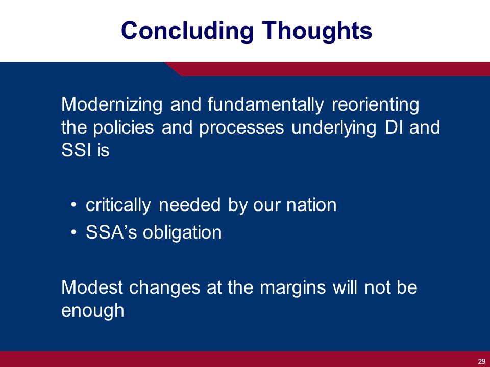 29 Concluding Thoughts Modernizing and fundamentally reorienting the policies and processes underlying DI and SSI is critically needed by our nation SSA’s obligation Modest changes at the margins will not be enough
