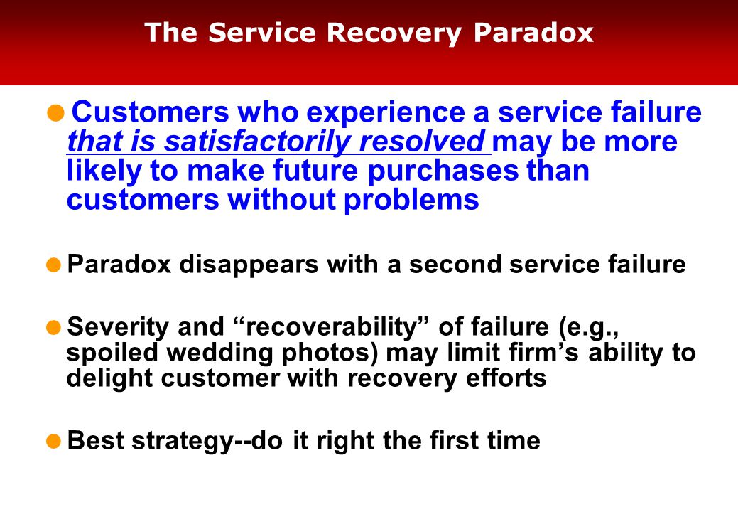 The Service Recovery Paradox  Customers who experience a service failure that is satisfactorily resolved may be more likely to make future purchases than customers without problems  Paradox disappears with a second service failure  Severity and recoverability of failure (e.g., spoiled wedding photos) may limit firm’s ability to delight customer with recovery efforts  Best strategy--do it right the first time