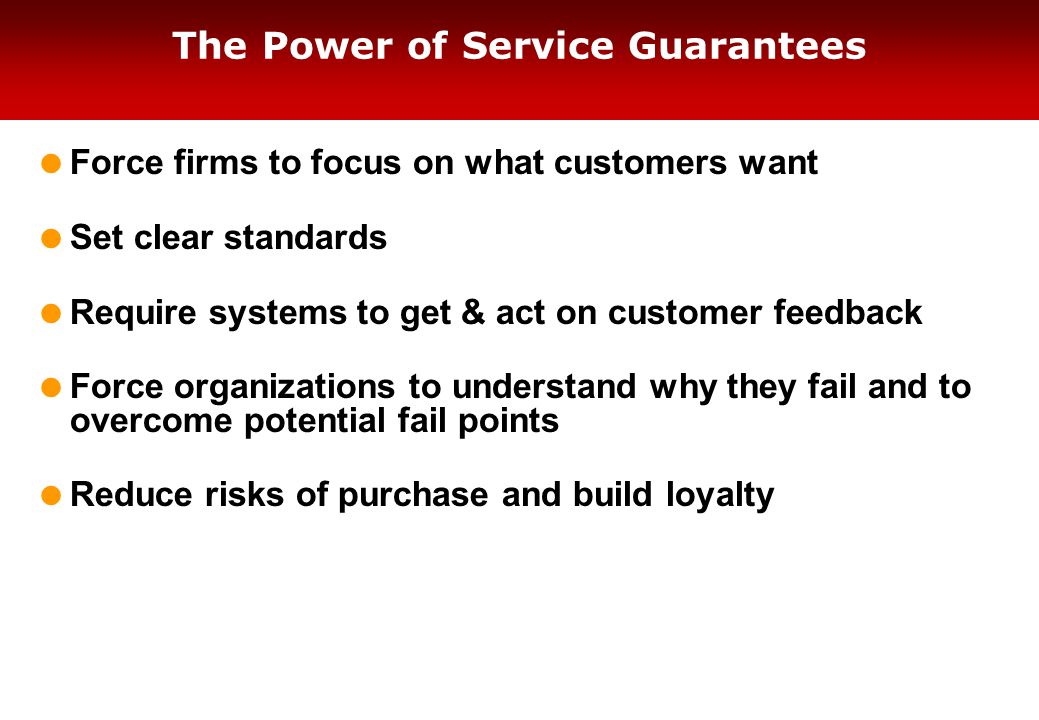 The Power of Service Guarantees  Force firms to focus on what customers want  Set clear standards  Require systems to get & act on customer feedback  Force organizations to understand why they fail and to overcome potential fail points  Reduce risks of purchase and build loyalty