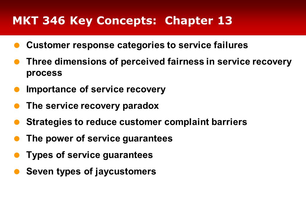MKT 346 Key Concepts: Chapter 13  Customer response categories to service failures  Three dimensions of perceived fairness in service recovery process  Importance of service recovery  The service recovery paradox  Strategies to reduce customer complaint barriers  The power of service guarantees  Types of service guarantees  Seven types of jaycustomers