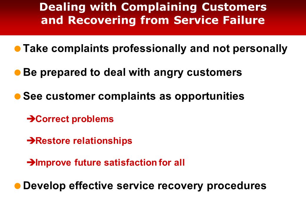 Dealing with Complaining Customers and Recovering from Service Failure  Take complaints professionally and not personally  Be prepared to deal with angry customers  See customer complaints as opportunities  Correct problems  Restore relationships  Improve future satisfaction for all  Develop effective service recovery procedures