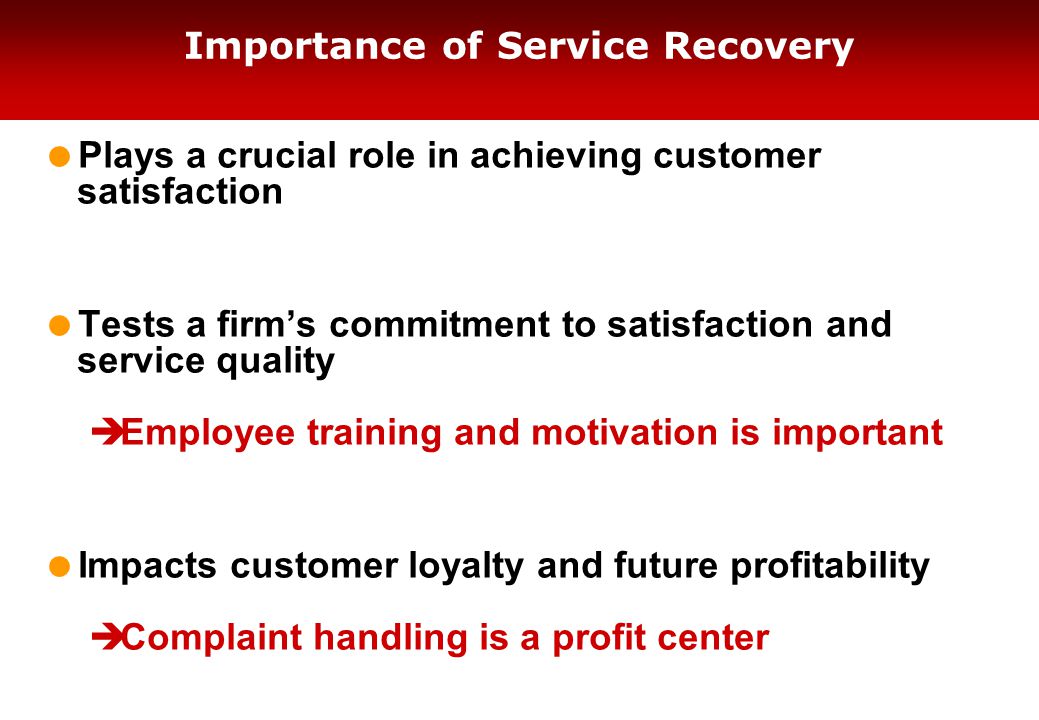 Importance of Service Recovery  Plays a crucial role in achieving customer satisfaction  Tests a firm’s commitment to satisfaction and service quality  Employee training and motivation is important  Impacts customer loyalty and future profitability  Complaint handling is a profit center