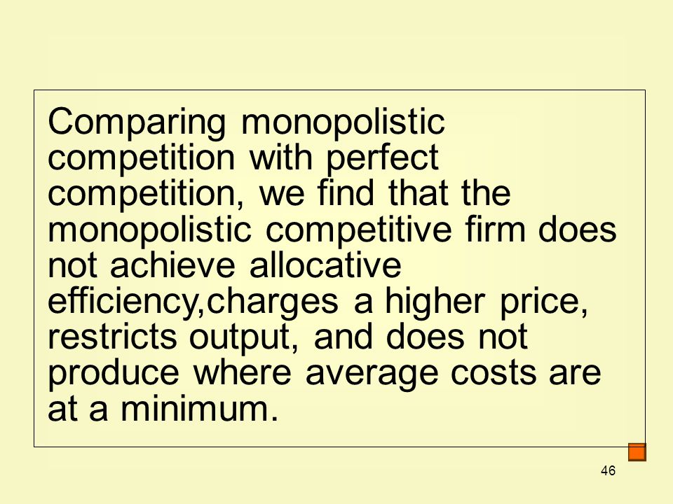 46 Comparing monopolistic competition with perfect competition, we find that the monopolistic competitive firm does not achieve allocative efficiency,charges a higher price, restricts output, and does not produce where average costs are at a minimum.