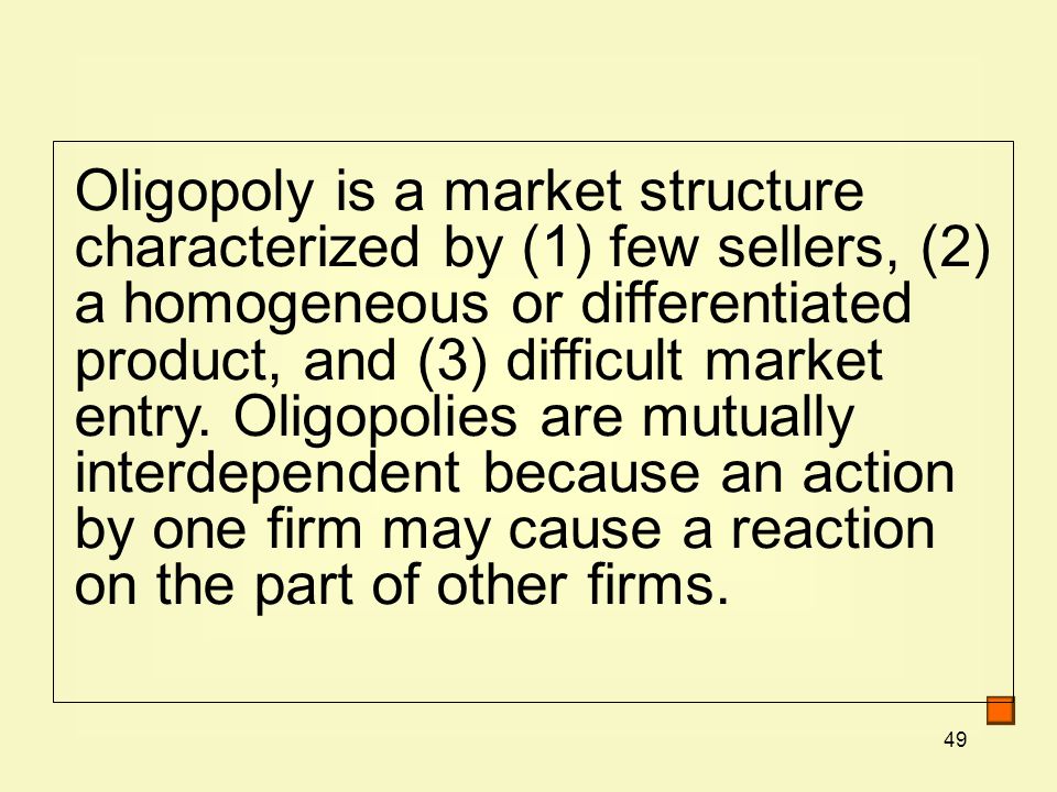 49 Oligopoly is a market structure characterized by (1) few sellers, (2) a homogeneous or differentiated product, and (3) difficult market entry.