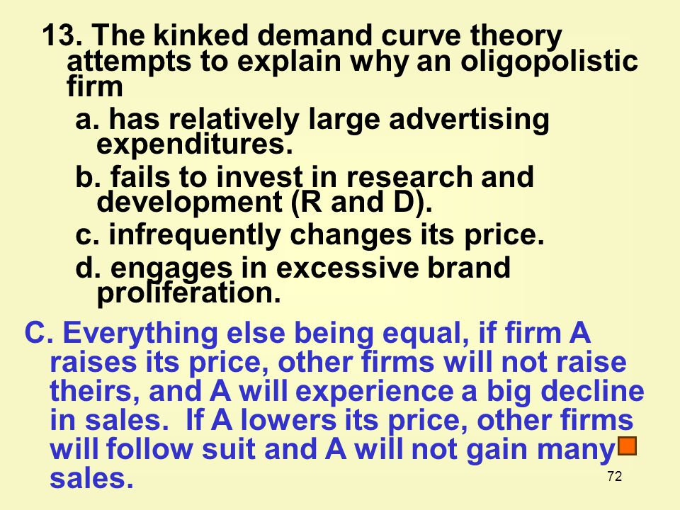 The kinked demand curve theory attempts to explain why an oligopolistic firm a.