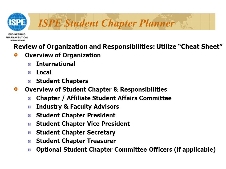 ISPE Student Chapter Planner Review of Organization and Responsibilities: Utilize Cheat Sheet Overview of Organization International Local Student Chapters Overview of Student Chapter & Responsibilities Chapter / Affiliate Student Affairs Committee Industry & Faculty Advisors Student Chapter President Student Chapter Vice President Student Chapter Secretary Student Chapter Treasurer Optional Student Chapter Committee Officers (if applicable)