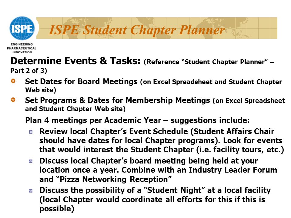 ISPE Student Chapter Planner Set Dates for Board Meetings (on Excel Spreadsheet and Student Chapter Web site) Set Programs & Dates for Membership Meetings (on Excel Spreadsheet and Student Chapter Web site) Plan 4 meetings per Academic Year – suggestions include: Review local Chapter’s Event Schedule (Student Affairs Chair should have dates for local Chapter programs).
