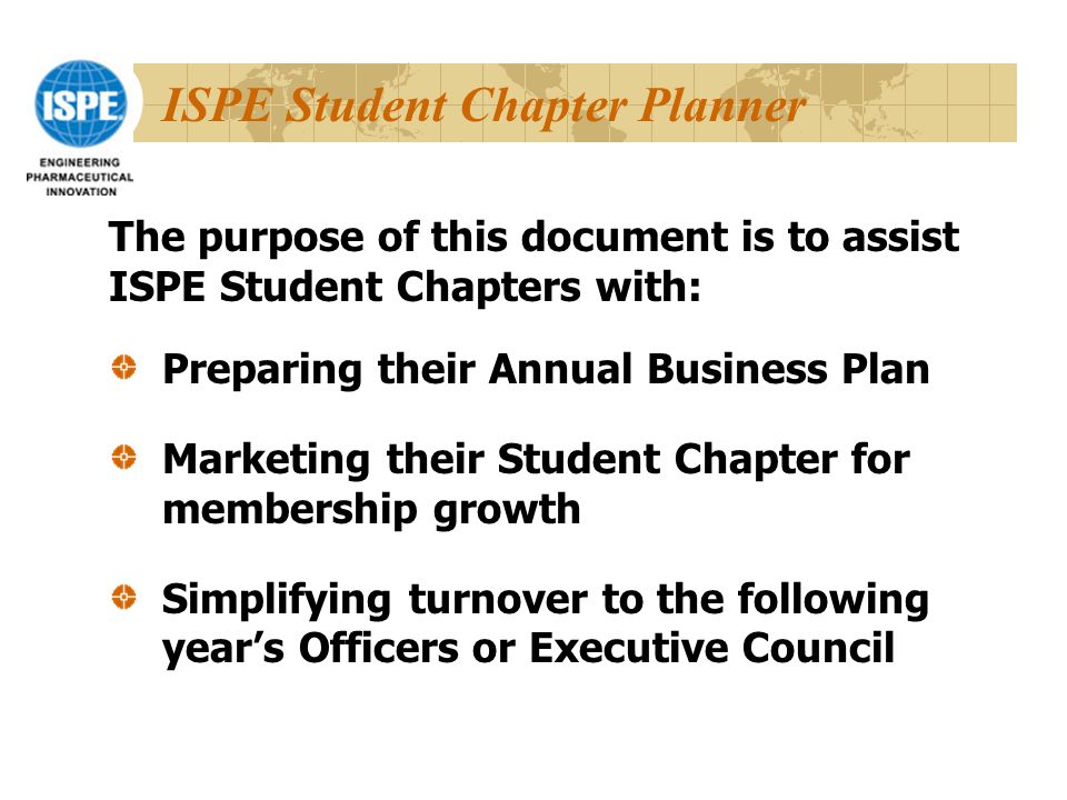 ISPE Student Chapter Planner Preparing their Annual Business Plan Marketing their Student Chapter for membership growth Simplifying turnover to the following year’s Officers or Executive Council The purpose of this document is to assist ISPE Student Chapters with: