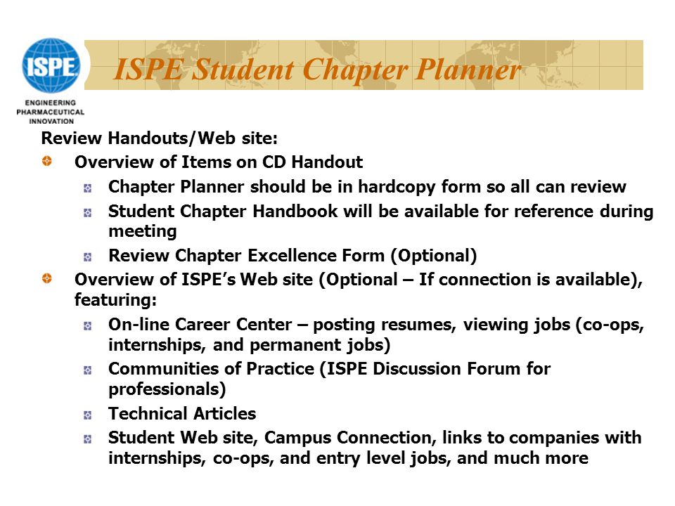 ISPE Student Chapter Planner Review Handouts/Web site: Overview of Items on CD Handout Chapter Planner should be in hardcopy form so all can review Student Chapter Handbook will be available for reference during meeting Review Chapter Excellence Form (Optional) Overview of ISPE’s Web site (Optional – If connection is available), featuring: On-line Career Center – posting resumes, viewing jobs (co-ops, internships, and permanent jobs) Communities of Practice (ISPE Discussion Forum for professionals) Technical Articles Student Web site, Campus Connection, links to companies with internships, co-ops, and entry level jobs, and much more