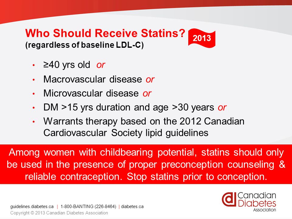 guidelines.diabetes.ca | BANTING ( ) | diabetes.ca Copyright © 2013 Canadian Diabetes Association ≥40 yrs old or Macrovascular disease or Microvascular disease or DM >15 yrs duration and age >30 years or Warrants therapy based on the 2012 Canadian Cardiovascular Society lipid guidelines Among women with childbearing potential, statins should only be used in the presence of proper preconception counseling & reliable contraception.