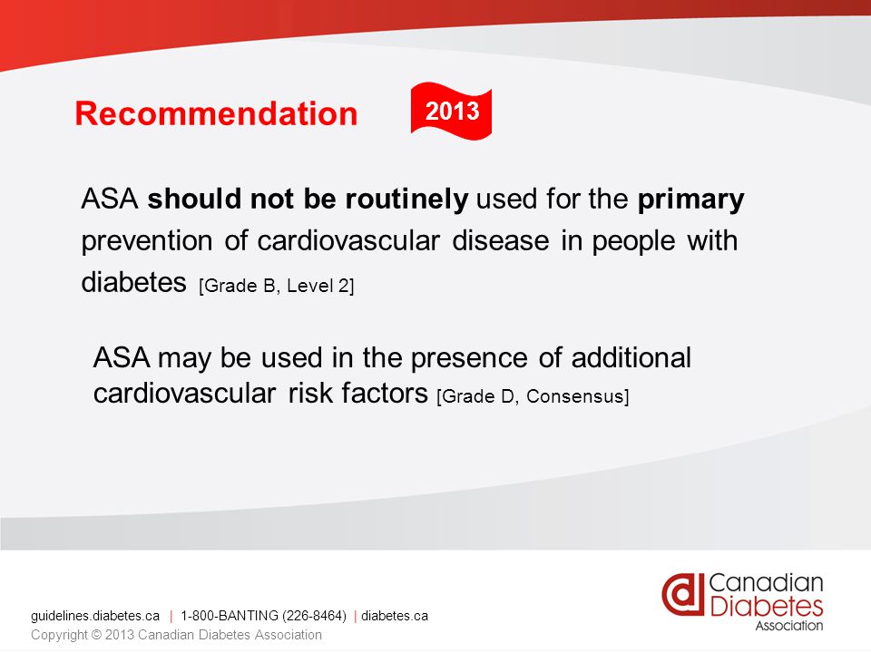 guidelines.diabetes.ca | BANTING ( ) | diabetes.ca Copyright © 2013 Canadian Diabetes Association Recommendation ASA should not be routinely used for the primary prevention of cardiovascular disease in people with diabetes [Grade B, Level 2] ASA may be used in the presence of additional cardiovascular risk factors [Grade D, Consensus] 2013