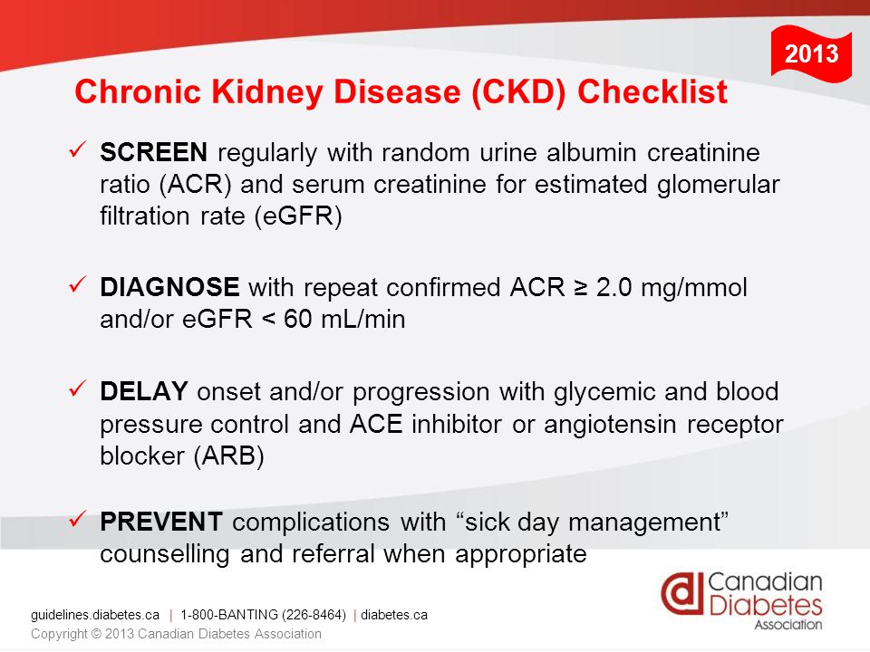 guidelines.diabetes.ca | BANTING ( ) | diabetes.ca Copyright © 2013 Canadian Diabetes Association Chronic Kidney Disease (CKD) Checklist SCREEN regularly with random urine albumin creatinine ratio (ACR) and serum creatinine for estimated glomerular filtration rate (eGFR) DIAGNOSE with repeat confirmed ACR ≥ 2.0 mg/mmol and/or eGFR < 60 mL/min DELAY onset and/or progression with glycemic and blood pressure control and ACE inhibitor or angiotensin receptor blocker (ARB) PREVENT complications with sick day management counselling and referral when appropriate 2013