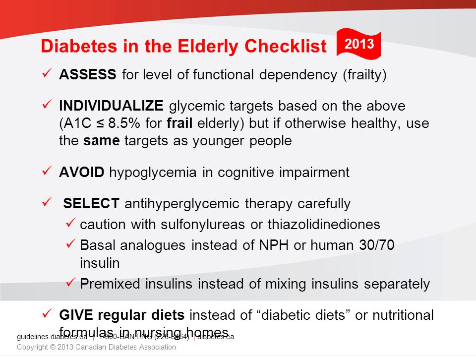 guidelines.diabetes.ca | BANTING ( ) | diabetes.ca Copyright © 2013 Canadian Diabetes Association Diabetes in the Elderly Checklist ASSESS for level of functional dependency (frailty) INDIVIDUALIZE glycemic targets based on the above (A1C ≤ 8.5% for frail elderly) but if otherwise healthy, use the same targets as younger people AVOID hypoglycemia in cognitive impairment SELECT antihyperglycemic therapy carefully caution with sulfonylureas or thiazolidinediones Basal analogues instead of NPH or human 30/70 insulin Premixed insulins instead of mixing insulins separately GIVE regular diets instead of diabetic diets or nutritional formulas in nursing homes 2013