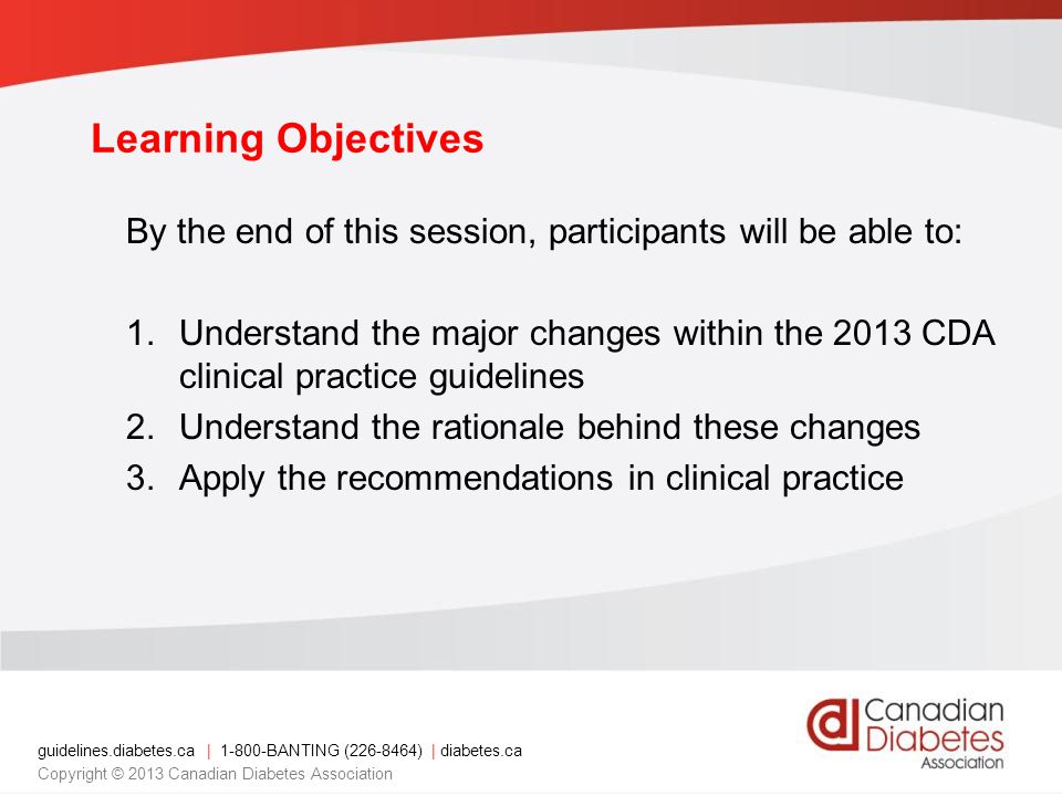 guidelines.diabetes.ca | BANTING ( ) | diabetes.ca Copyright © 2013 Canadian Diabetes Association Learning Objectives By the end of this session, participants will be able to: 1.Understand the major changes within the 2013 CDA clinical practice guidelines 2.Understand the rationale behind these changes 3.Apply the recommendations in clinical practice