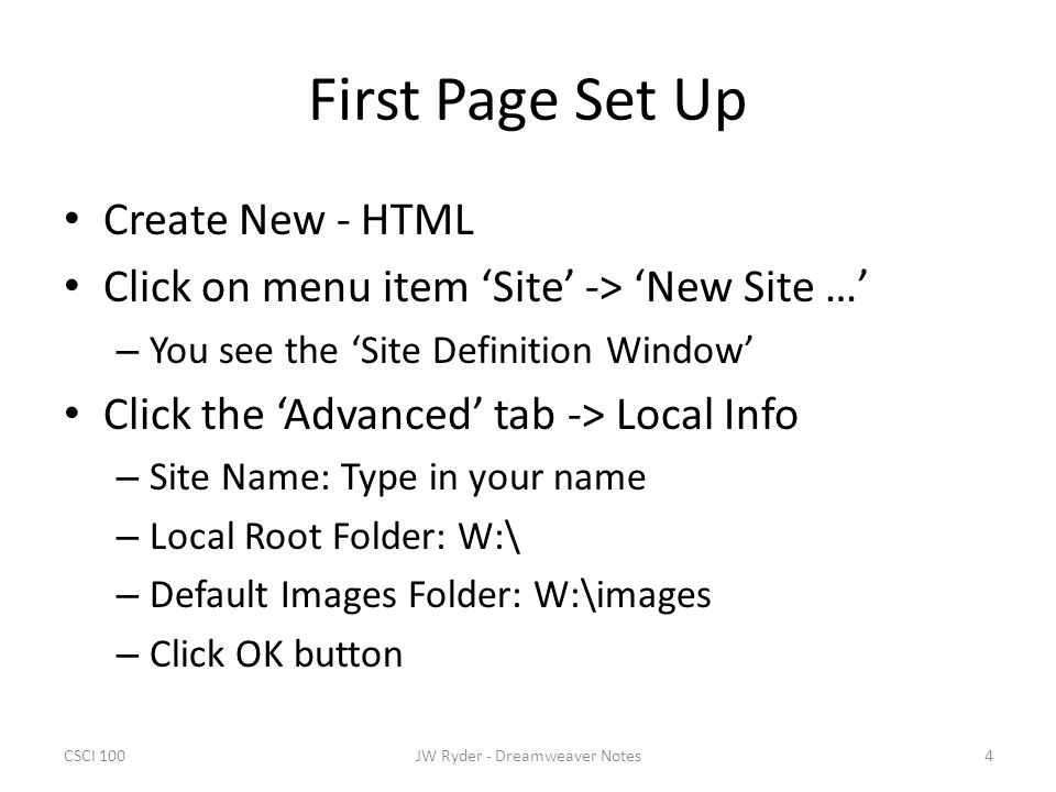 CSCI 1004JW Ryder - Dreamweaver Notes First Page Set Up Create New - HTML Click on menu item ‘Site’ -> ‘New Site …’ – You see the ‘Site Definition Window’ Click the ‘Advanced’ tab -> Local Info – Site Name: Type in your name – Local Root Folder: W:\ – Default Images Folder: W:\images – Click OK button
