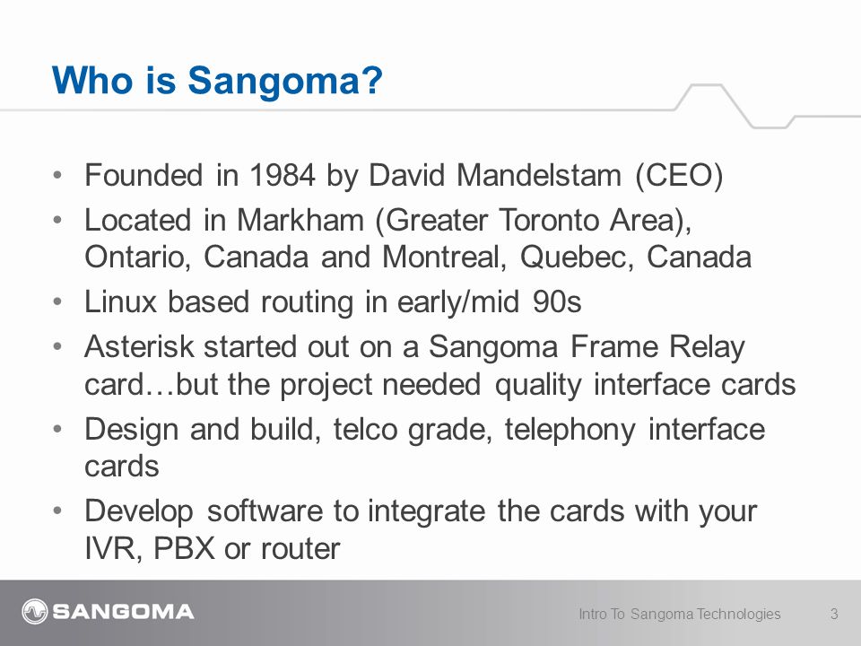 Founded in 1984 by David Mandelstam (CEO) Located in Markham (Greater Toronto Area), Ontario, Canada and Montreal, Quebec, Canada Linux based routing in early/mid 90s Asterisk started out on a Sangoma Frame Relay card…but the project needed quality interface cards Design and build, telco grade, telephony interface cards Develop software to integrate the cards with your IVR, PBX or router Who is Sangoma.