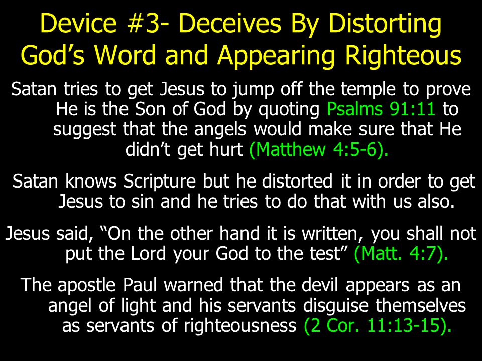 Device #3- Deceives By Distorting God’s Word and Appearing Righteous Satan tries to get Jesus to jump off the temple to prove He is the Son of God by quoting Psalms 91:11 to suggest that the angels would make sure that He didn’t get hurt (Matthew 4:5-6).
