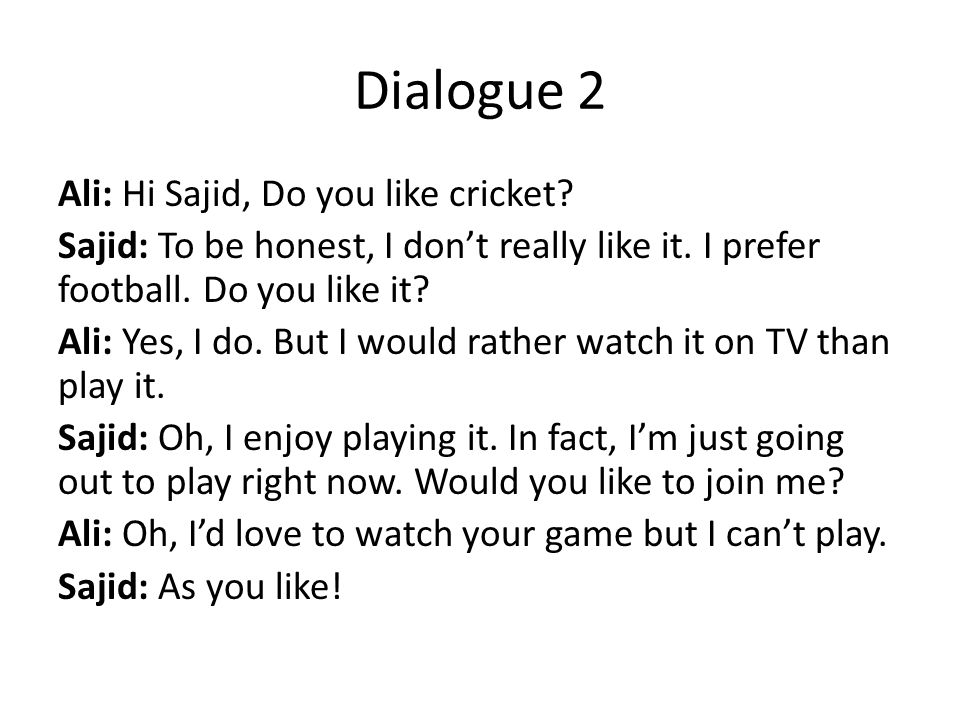Dialogue 2 Ali: Hi Sajid, Do you like cricket. Sajid: To be honest, I don’t really like it.