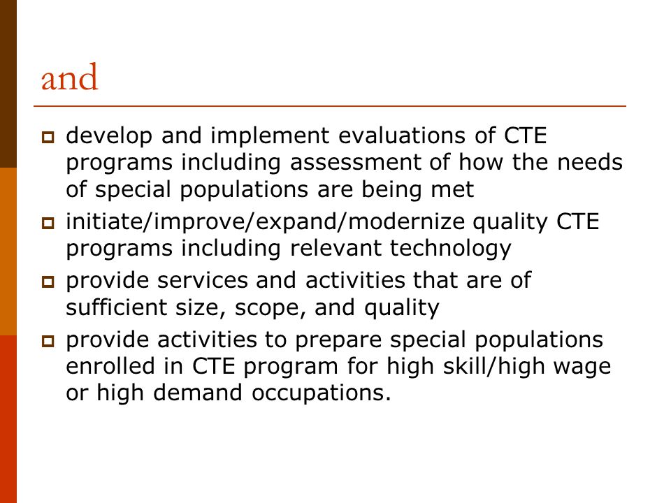 and  develop and implement evaluations of CTE programs including assessment of how the needs of special populations are being met  initiate/improve/expand/modernize quality CTE programs including relevant technology  provide services and activities that are of sufficient size, scope, and quality  provide activities to prepare special populations enrolled in CTE program for high skill/high wage or high demand occupations.
