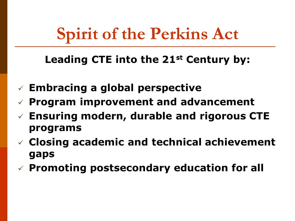Spirit of the Perkins Act Leading CTE into the 21 st Century by: Embracing a global perspective Program improvement and advancement Ensuring modern, durable and rigorous CTE programs Closing academic and technical achievement gaps Promoting postsecondary education for all