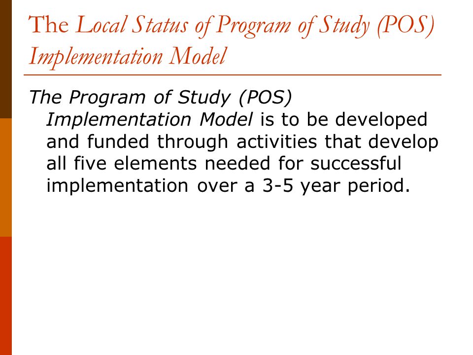 The Local Status of Program of Study (POS) Implementation Model The Program of Study (POS) Implementation Model is to be developed and funded through activities that develop all five elements needed for successful implementation over a 3-5 year period.