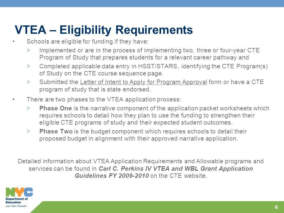 6 VTEA – Eligibility Requirements Schools are eligible for funding if they have: >Implemented or are in the process of implementing two, three or four-year CTE Program of Study that prepares students for a relevant career pathway and >Completed applicable data entry in HSST/STARS, identifying the CTE Program(s) of Study on the CTE course sequence page.