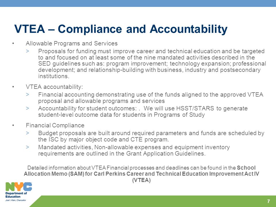 7 VTEA – Compliance and Accountability Allowable Programs and Services >Proposals for funding must improve career and technical education and be targeted to and focused on at least some of the nine mandated activities described in the SED guidelines such as: program improvement; technology expansion; professional development; and relationship-building with business, industry and postsecondary institutions.