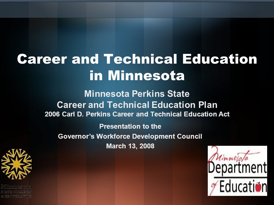 Career and Technical Education in Minnesota Presentation to the Governor’s Workforce Development Council March 13, 2008 Minnesota Perkins State Career and Technical Education Plan 2006 Carl D.