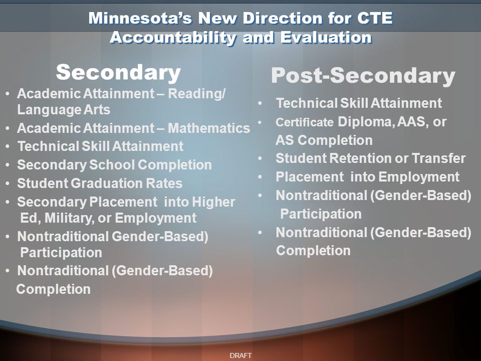 DRAFT Secondary Post-Secondary Academic Attainment – Reading/ Language Arts Academic Attainment – Mathematics Technical Skill Attainment Secondary School Completion Student Graduation Rates Secondary Placement into Higher Ed, Military, or Employment Nontraditional Gender-Based) Participation Nontraditional (Gender-Based) Completion Technical Skill Attainment Certificate Diploma, AAS, or AS Completion Student Retention or Transfer Placement into Employment Nontraditional (Gender-Based) Participation Nontraditional (Gender-Based) Completion Minnesota’s New Direction for CTE Accountability and Evaluation
