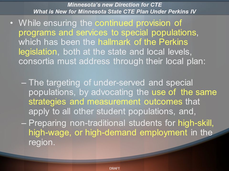 DRAFT While ensuring the continued provision of programs and services to special populations, which has been the hallmark of the Perkins legislation, both at the state and local levels, consortia must address through their local plan: –The targeting of under-served and special populations, by advocating the use of the same strategies and measurement outcomes that apply to all other student populations, and, –Preparing non-traditional students for high-skill, high-wage, or high-demand employment in the region.