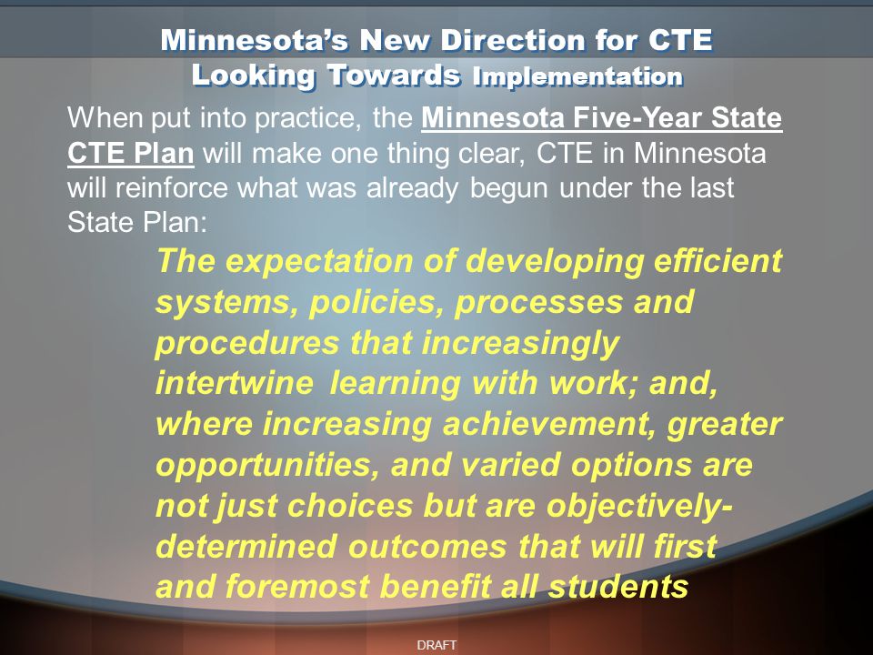 DRAFT Minnesota’s New Direction for CTE Looking Towards Implementation When put into practice, the Minnesota Five-Year State CTE Plan will make one thing clear, CTE in Minnesota will reinforce what was already begun under the last State Plan: The expectation of developing efficient systems, policies, processes and procedures that increasingly intertwine learning with work; and, where increasing achievement, greater opportunities, and varied options are not just choices but are objectively- determined outcomes that will first and foremost benefit all students