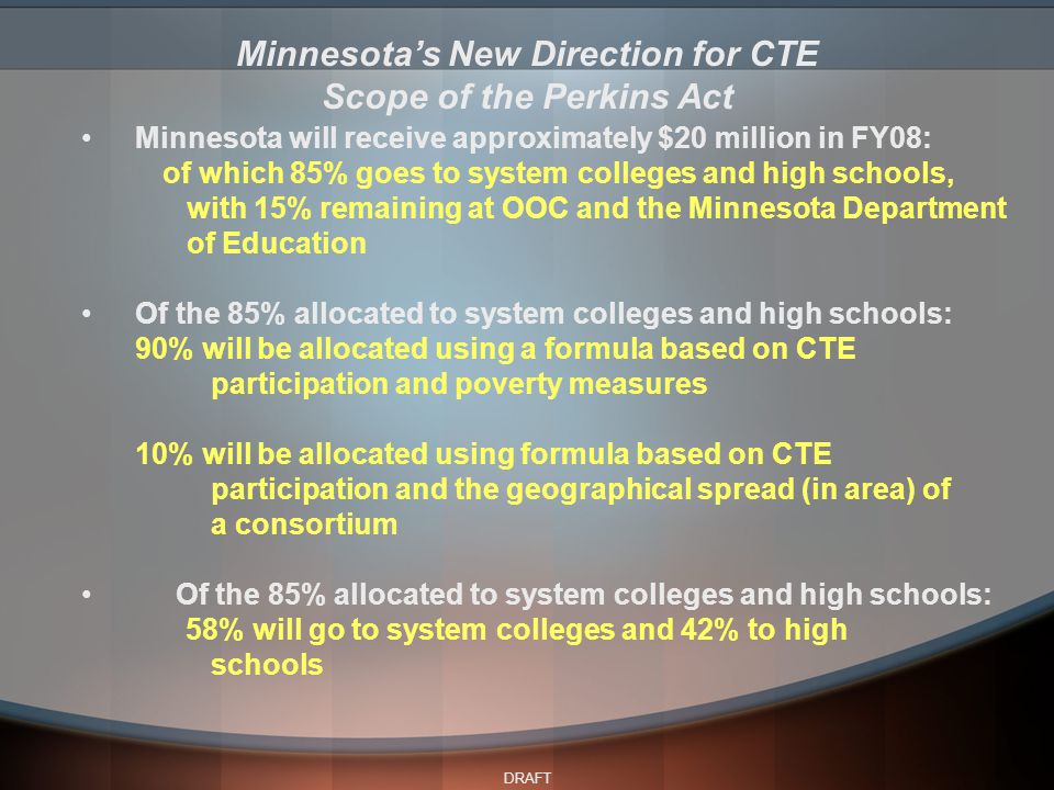 DRAFT Minnesota will receive approximately $20 million in FY08: of which 85% goes to system colleges and high schools, with 15% remaining at OOC and the Minnesota Department of Education Of the 85% allocated to system colleges and high schools: 90% will be allocated using a formula based on CTE participation and poverty measures 10% will be allocated using formula based on CTE participation and the geographical spread (in area) of a consortium Of the 85% allocated to system colleges and high schools: 58% will go to system colleges and 42% to high schools Minnesota’s New Direction for CTE Scope of the Perkins Act