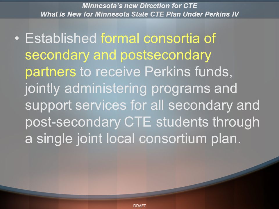 DRAFT Established formal consortia of secondary and postsecondary partners to receive Perkins funds, jointly administering programs and support services for all secondary and post-secondary CTE students through a single joint local consortium plan.